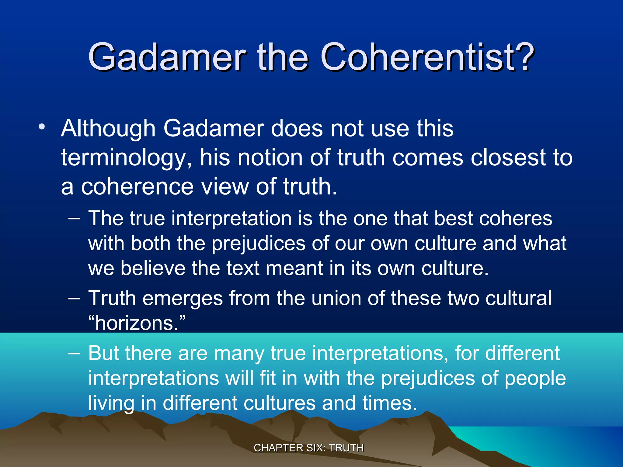 Gadamer the Coherentist?Gadamer the Coherentist?
• Although Gadamer does not use this
terminology, his notion of truth comes closest to
a coherence view of truth.
– The true interpretation is the one that best coheres
with both the prejudices of our own culture and what
we believe the text meant in its own culture.
– Truth emerges from the union of these two cultural
“horizons.”
– But there are many true interpretations, for different
interpretations will fit in with the prejudices of people
living in different cultures and times.
CHAPTER SIX: TRUTHCHAPTER SIX: TRUTH
 