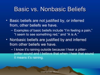 Basic vs. Nonbasic BeliefsBasic vs. Nonbasic Beliefs
• Basic beliefs are not justified by, or inferred
from, other beliefs we have.
– Examples of basic beliefs include “I’m feeling a pain,”
“I seem to see something red,” and “A is A.”
• Nonbasic beliefs are justified by and inferred
from other beliefs we have.
– I know it’s raining outside because I hear a pitter-
patter sound and I believe that when I hear that sound
it means it’s raining.
CHAPTER SIX: TRUTHCHAPTER SIX: TRUTH
 