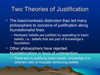 Two Theories of JustificationTwo Theories of Justification
• The basic/nonbasic distinction lhas led many
philosophers to conceive of justification along
foundationalist lines.
– Nonbasic beliefs are justified by appealing to basic
beliefs, i.e., beliefs that are part of knowledge’s
foundation.
• Other philosophers have rejected
foundationalism in favor of coherentism.
– There are no justifying basic beliefs: knowledge is a
coherent web of mutually reinforcing beliefs.
CHAPTER SIX: TRUTHCHAPTER SIX: TRUTH
 