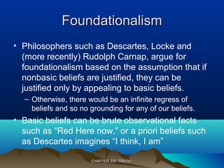 FoundationalismFoundationalism
• Philosophers such as Descartes, Locke and
(more recently) Rudolph Carnap, argue for
foundationalism based on the assumption that if
nonbasic beliefs are justified, they can be
justified only by appealing to basic beliefs.
– Otherwise, there would be an infinite regress of
beliefs and so no grounding for any of our beliefs.
• Basic beliefs can be brute observational facts
such as “Red Here now,” or a priori beliefs such
as Descartes imagines “I think, I am”
CHAPTER SIX: TRUTHCHAPTER SIX: TRUTH
 