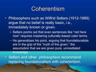 CoherentismCoherentism
• Philosophers such as Wilfrid Sellars (1912-1989)
argue that no belief is really basic, i.e.,
immediately known or given.
– Sellars points out that even sentences like “red here
now” requires mastering culturally-based color terms.
– He generalizes his point, arguing that foundationalists
are in the grip of the “myth of the given,” the
assumption that we are given pure, unmediated
knowledge
• Sellars and other philosophers recommend
replacing foundationalism with coherentism.
CHAPTER SIX: TRUTHCHAPTER SIX: TRUTH
 