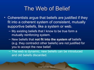 The Web of BeliefThe Web of Belief
• Coherentists argue that beliefs are justified if they
fit into a coherent system of consistent, mutually
supportive beliefs, like a system or web.
– My existing beliefs that I know to be true form a
mutually reinforcing system.
– New beliefs that not fit into the system of beliefs
(e.g. they contradict other beliefs) are not justified for
you to accept the new belief.
– The web is dynamic, new beliefs can be introduced
and old beliefs discarded.
CHAPTER SIX: TRUTHCHAPTER SIX: TRUTH
 