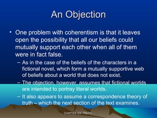 An ObjectionAn Objection
• One problem with coherentism is that it leaves
open the possibility that all our beliefs could
mutually support each other when all of them
were in fact false.
– As in the case of the beliefs of the characters in a
fictional novel, which form a mutually supportive web
of beliefs about a world that does not exist.
– The objection, however, assumes that fictional worlds
are intended to portray literal worlds.
– It also appears to assume a correspondence theory of
truth – which the next section of the text examines.
CHAPTER SIX: TRUTHCHAPTER SIX: TRUTH
 