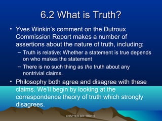 6.2 What is Truth?6.2 What is Truth?
• Yves Winkin’s comment on the Dutroux
Commission Report makes a number of
assertions about the nature of truth, including:
– Truth is relative: Whether a statement is true depends
on who makes the statement
– There is no such thing as the truth about any
nontrivial claims.
• Philosophy both agree and disagree with these
claims. We’ll begin by looking at the
correspondence theory of truth which strongly
disagrees.
CHAPTER SIX: TRUTHCHAPTER SIX: TRUTH
 