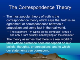 The Correspondence TheoryThe Correspondence Theory
• The most popular theory of truth is the
correspondence theory which says that truth is an
agreement or correspondence between a
proposition and some fact in the real world.
– The statement “I’m typing on the computer” is true if
and only if I am actually in fact typing on the computer.
• The theory assumes that there is a real world of
facts whose existence does not depend on our
beliefs, thoughts, or perceptions, and to which
our statements can correspond.
CHAPTER SIX: TRUTHCHAPTER SIX: TRUTH
 