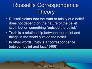 Russell’s CorrespondenceRussell’s Correspondence
TheoryTheory
• Russell claims that the truth or falsity of a belief
does not depend on the nature of the belief
itself, but on something “outside the belief.”
• Truth is a relationship between the belief and
things in the world outside the belief.
• In other words, truth is a “correspondence
between belief and fact.” (406)
CHAPTER SIX: TRUTHCHAPTER SIX: TRUTH
 