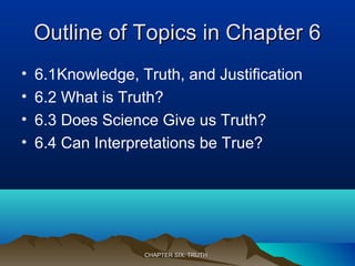 Outline of Topics in Chapter 6Outline of Topics in Chapter 6
• 6.1Knowledge, Truth, and Justification
• 6.2 What is Truth?
• 6.3 Does Science Give us Truth?
• 6.4 Can Interpretations be True?
CHAPTER SIX: TRUTHCHAPTER SIX: TRUTH
 
