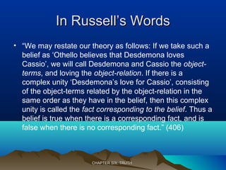 In Russell’s WordsIn Russell’s Words
• “We may restate our theory as follows: If we take such a
belief as ‘Othello believes that Desdemona loves
Cassio’, we will call Desdemona and Cassio the object-
terms, and loving the object-relation. If there is a
complex unity ‘Desdemona’s love for Cassio’, consisting
of the object-terms related by the object-relation in the
same order as they have in the belief, then this complex
unity is called the fact corresponding to the belief. Thus a
belief is true when there is a corresponding fact, and is
false when there is no corresponding fact.” (406)
CHAPTER SIX: TRUTHCHAPTER SIX: TRUTH
 