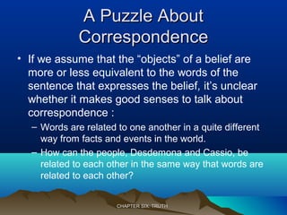 A Puzzle AboutA Puzzle About
CorrespondenceCorrespondence
• If we assume that the “objects” of a belief are
more or less equivalent to the words of the
sentence that expresses the belief, it’s unclear
whether it makes good senses to talk about
correspondence :
– Words are related to one another in a quite different
way from facts and events in the world.
– How can the people, Desdemona and Cassio, be
related to each other in the same way that words are
related to each other?
CHAPTER SIX: TRUTHCHAPTER SIX: TRUTH
 