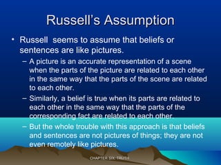 Russell’s AssumptionRussell’s Assumption
• Russell seems to assume that beliefs or
sentences are like pictures.
– A picture is an accurate representation of a scene
when the parts of the picture are related to each other
in the same way that the parts of the scene are related
to each other.
– Similarly, a belief is true when its parts are related to
each other in the same way that the parts of the
corresponding fact are related to each other.
– But the whole trouble with this approach is that beliefs
and sentences are not pictures of things; they are not
even remotely like pictures.
CHAPTER SIX: TRUTHCHAPTER SIX: TRUTH
 