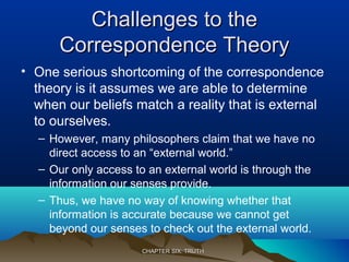 Challenges to theChallenges to the
Correspondence TheoryCorrespondence Theory
• One serious shortcoming of the correspondence
theory is it assumes we are able to determine
when our beliefs match a reality that is external
to ourselves.
– However, many philosophers claim that we have no
direct access to an “external world.”
– Our only access to an external world is through the
information our senses provide.
– Thus, we have no way of knowing whether that
information is accurate because we cannot get
beyond our senses to check out the external world.
CHAPTER SIX: TRUTHCHAPTER SIX: TRUTH
 