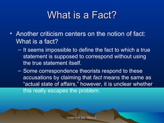 What is a Fact?What is a Fact?
• Another criticism centers on the notion of fact:
What is a fact?
– It seems impossible to define the fact to which a true
statement is supposed to correspond without using
the true statement itself.
– Some correspondence theorists respond to these
accusations by claiming that fact means the same as
“actual state of affairs,” however, it is unclear whether
this really escapes the problem.
CHAPTER SIX: TRUTHCHAPTER SIX: TRUTH
 