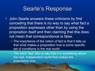 Searle’s ResponseSearle’s Response
• John Searle answers these criticisms by first
conceding that there is no way to say what fact a
proposition expresses other than by using the
proposition itself and then claiming that this does
not mean that correspondence is false.
– The importance of the notion of fact is that it tells us
that what makes a proposition true is some specific
set of conditions in the real world.
– The word ‘fact’ lets us say that it is something about
the real, independent world that makes the
proposition true.
CHAPTER SIX: TRUTHCHAPTER SIX: TRUTH
 