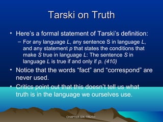 Tarski on TruthTarski on Truth
• Here’s a formal statement of Tarski’s definition:
– For any language L, any sentence S in language L,
and any statement p that states the conditions that
make S true in language L: The sentence S in
language L is true if and only if p. (410)
• Notice that the words “fact” and “correspond” are
never used.
• Critics point out that this doesn’t tell us what
truth is in the language we ourselves use.
CHAPTER SIX: TRUTHCHAPTER SIX: TRUTH
 