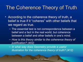 The Coherence Theory of TruthThe Coherence Theory of Truth
• According to the coherence theory of truth, a
belief is true if it “coheres” with other beliefs that
we regard as true.
– The essential test is not correspondence between a
belief and a fact in the real world, but coherence
between a belief and other beliefs in one’s mind.
– How is this theory similar to the coherence theory of
justification? (402)
– In what way does Geometry provide a useful
illustration for the coherence theory of truth? (412)
CHAPTER SIX: TRUTHCHAPTER SIX: TRUTH
 