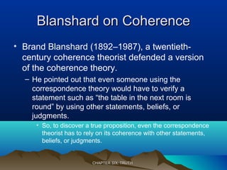 Blanshard on CoherenceBlanshard on Coherence
• Brand Blanshard (1892–1987), a twentieth-
century coherence theorist defended a version
of the coherence theory.
– He pointed out that even someone using the
correspondence theory would have to verify a
statement such as “the table in the next room is
round” by using other statements, beliefs, or
judgments.
• So, to discover a true proposition, even the correspondence
theorist has to rely on its coherence with other statements,
beliefs, or judgments.
CHAPTER SIX: TRUTHCHAPTER SIX: TRUTH
 