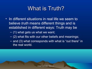 What is Truth?What is Truth?
• In different situations in real life we seem to
believe truth means different things and is
established in different ways: Truth may be
– (1) what gets us what we want;
– (2) what fits with our other beliefs and meanings;
– and (3) what corresponds with what is “out there” in
the real world.
CHAPTER SIX: TRUTHCHAPTER SIX: TRUTH
 