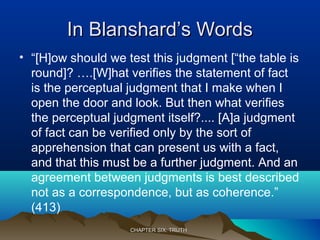 In Blanshard’s WordsIn Blanshard’s Words
• “[H]ow should we test this judgment [“the table is
round]? ….[W]hat verifies the statement of fact
is the perceptual judgment that I make when I
open the door and look. But then what verifies
the perceptual judgment itself?.... [A]a judgment
of fact can be verified only by the sort of
apprehension that can present us with a fact,
and that this must be a further judgment. And an
agreement between judgments is best described
not as a correspondence, but as coherence.”
(413)
CHAPTER SIX: TRUTHCHAPTER SIX: TRUTH
 