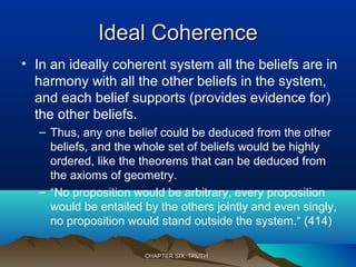 Ideal CoherenceIdeal Coherence
• In an ideally coherent system all the beliefs are in
harmony with all the other beliefs in the system,
and each belief supports (provides evidence for)
the other beliefs.
– Thus, any one belief could be deduced from the other
beliefs, and the whole set of beliefs would be highly
ordered, like the theorems that can be deduced from
the axioms of geometry.
– “No proposition would be arbitrary, every proposition
would be entailed by the others jointly and even singly,
no proposition would stand outside the system.“ (414)
CHAPTER SIX: TRUTHCHAPTER SIX: TRUTH
 
