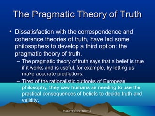 The Pragmatic Theory of TruthThe Pragmatic Theory of Truth
• Dissatisfaction with the correspondence and
coherence theories of truth, have led some
philosophers to develop a third option: the
pragmatic theory of truth.
– The pragmatic theory of truth says that a belief is true
if it works and is useful, for example, by letting us
make accurate predictions.
– Tired of the rationalistic outlooks of European
philosophy, they saw humans as needing to use the
practical consequences of beliefs to decide truth and
validity.
CHAPTER SIX: TRUTHCHAPTER SIX: TRUTH
 