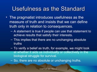 Usefulness as the StandardUsefulness as the Standard
• The pragmatist introduces usefulness as the
measure of truth and insists that we can define
truth only in relation to consequences.
– A statement is true if people can use that statement to
achieve results that satisfy their interests.
– This implies that there are no unchanging absolute
truths
– To verify a belief as truth, for example, we might look
at whether it aids us individually or collectively in the
biological struggle for survival.
– So, there are no absolute or unchanging truths.
CHAPTER SIX: TRUTHCHAPTER SIX: TRUTH
 