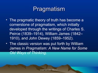 PragmatismPragmatism
• The pragmatic theory of truth has become a
cornerstone of pragmatism, which initially
developed through the writings of Charles S.
Peirce (1839–1914), William James (1842–
1910), and John Dewey (1859–1952).
• The classic version was put forth by William
James in Pragmatism: A New Name for Some
Old Ways of Thinking.
CHAPTER SIX: TRUTHCHAPTER SIX: TRUTH
 