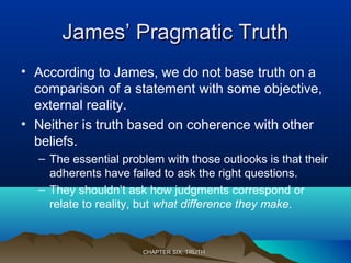 James’ Pragmatic TruthJames’ Pragmatic Truth
• According to James, we do not base truth on a
comparison of a statement with some objective,
external reality.
• Neither is truth based on coherence with other
beliefs.
– The essential problem with those outlooks is that their
adherents have failed to ask the right questions.
– They shouldn’t ask how judgments correspond or
relate to reality, but what difference they make.
CHAPTER SIX: TRUTHCHAPTER SIX: TRUTH
 