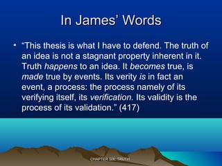 In James’ WordsIn James’ Words
• “This thesis is what I have to defend. The truth of
an idea is not a stagnant property inherent in it.
Truth happens to an idea. It becomes true, is
made true by events. Its verity is in fact an
event, a process: the process namely of its
verifying itself, its verification. Its validity is the
process of its validation.” (417)
CHAPTER SIX: TRUTHCHAPTER SIX: TRUTH
 