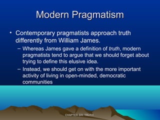 Modern PragmatismModern Pragmatism
• Contemporary pragmatists approach truth
differently from William James.
– Whereas James gave a definition of truth, modern
pragmatists tend to argue that we should forget about
trying to define this elusive idea.
– Instead, we should get on with the more important
activity of living in open-minded, democratic
communities
CHAPTER SIX: TRUTHCHAPTER SIX: TRUTH
 