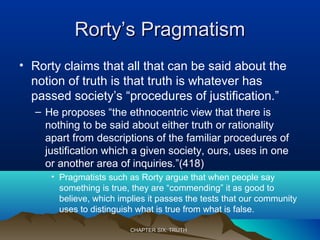 Rorty’s PragmatismRorty’s Pragmatism
• Rorty claims that all that can be said about the
notion of truth is that truth is whatever has
passed society’s “procedures of justification.”
– He proposes “the ethnocentric view that there is
nothing to be said about either truth or rationality
apart from descriptions of the familiar procedures of
justification which a given society, ours, uses in one
or another area of inquiries.”(418)
• Pragmatists such as Rorty argue that when people say
something is true, they are “commending” it as good to
believe, which implies it passes the tests that our community
uses to distinguish what is true from what is false.
CHAPTER SIX: TRUTHCHAPTER SIX: TRUTH
 