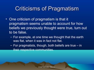 Criticisms of PragmatismCriticisms of Pragmatism
• One criticism of pragmatism is that it
pragmatism seems unable to account for how
beliefs we previously thought were true, turn out
to be false.
– For example, at one time we thought that the earth
was flat, when it was in fact not flat.
– For pragmatists, though, both beliefs are true – in
their respective communities.
CHAPTER SIX: TRUTHCHAPTER SIX: TRUTH
 