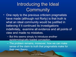 Introducing the IdealIntroducing the Ideal
CommunityCommunity
• One reply to the previous criticism pragmatists
have made (although not Rorty) is that truth is
what an ideal community would be justified in
believing if it continued its investigations
indefinitely, examine all evidence and all points of
view and made no mistakes.
– But this seems simply to introduce another
epistemologically-loaded conception.
– The problem remains, moreover, how we can make
sense of the claim to truth that pragmatists make for
their own theory.
CHAPTER SIX: TRUTHCHAPTER SIX: TRUTH
 