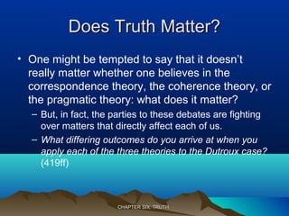 Does Truth Matter?Does Truth Matter?
• One might be tempted to say that it doesn’t
really matter whether one believes in the
correspondence theory, the coherence theory, or
the pragmatic theory: what does it matter?
– But, in fact, the parties to these debates are fighting
over matters that directly affect each of us.
– What differing outcomes do you arrive at when you
apply each of the three theories to the Dutroux case?
(419ff)
CHAPTER SIX: TRUTHCHAPTER SIX: TRUTH
 