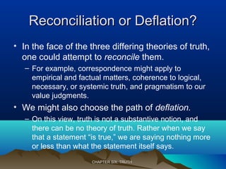Reconciliation or Deflation?Reconciliation or Deflation?
• In the face of the three differing theories of truth,
one could attempt to reconcile them.
– For example, correspondence might apply to
empirical and factual matters, coherence to logical,
necessary, or systemic truth, and pragmatism to our
value judgments.
• We might also choose the path of deflation.
– On this view, truth is not a substantive notion, and
there can be no theory of truth. Rather when we say
that a statement “is true,” we are saying nothing more
or less than what the statement itself says.
CHAPTER SIX: TRUTHCHAPTER SIX: TRUTH
 