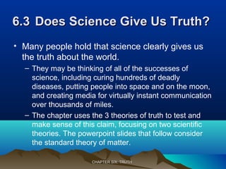 6.36.3 Does Science Give Us Truth?Does Science Give Us Truth?
• Many people hold that science clearly gives us
the truth about the world.
– They may be thinking of all of the successes of
science, including curing hundreds of deadly
diseases, putting people into space and on the moon,
and creating media for virtually instant communication
over thousands of miles.
– The chapter uses the 3 theories of truth to test and
make sense of this claim, focusing on two scientific
theories. The powerpoint slides that follow consider
the standard theory of matter.
CHAPTER SIX: TRUTHCHAPTER SIX: TRUTH
 
