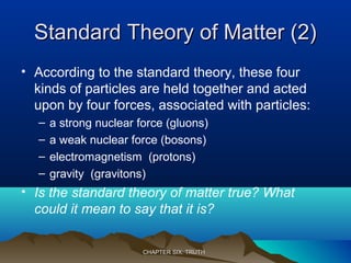 Standard Theory of Matter (2)Standard Theory of Matter (2)
• According to the standard theory, these four
kinds of particles are held together and acted
upon by four forces, associated with particles:
– a strong nuclear force (gluons)
– a weak nuclear force (bosons)
– electromagnetism (protons)
– gravity (gravitons)
• Is the standard theory of matter true? What
could it mean to say that it is?
CHAPTER SIX: TRUTHCHAPTER SIX: TRUTH
 