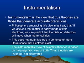 InstrumentalismInstrumentalism
• Instrumentalism is the view that true theories are
those that generate accurate predictions.
– Philosophers embracing this view might say that “If
we assume that matter is partly made of little
electrons, we can predict that the dials on detectors
will move when matter collides.
– This does not mean it is true in some other more
literal sense that electrons exist.
– The instrumentalist view of scientific theories is based
on the pragmatic view of truth. Thus, theories are
invented, not discovered
CHAPTER SIX: TRUTHCHAPTER SIX: TRUTH
 