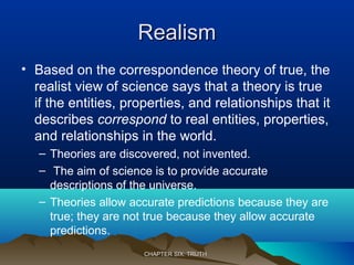 RealismRealism
• Based on the correspondence theory of true, the
realist view of science says that a theory is true
if the entities, properties, and relationships that it
describes correspond to real entities, properties,
and relationships in the world.
– Theories are discovered, not invented.
– The aim of science is to provide accurate
descriptions of the universe.
– Theories allow accurate predictions because they are
true; they are not true because they allow accurate
predictions.
CHAPTER SIX: TRUTHCHAPTER SIX: TRUTH
 