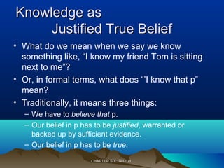 Knowledge asKnowledge as
Justified True BeliefJustified True Belief
• What do we mean when we say we know
something like, “I know my friend Tom is sitting
next to me”?
• Or, in formal terms, what does “’I know that p”
mean?
• Traditionally, it means three things:
– We have to believe that p.
– Our belief in p has to be justified, warranted or
backed up by sufficient evidence.
– Our belief in p has to be true.
CHAPTER SIX: TRUTHCHAPTER SIX: TRUTH
 