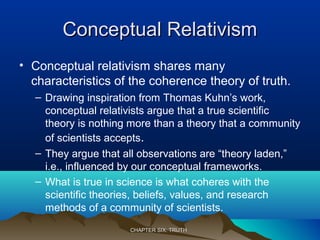 Conceptual RelativismConceptual Relativism
• Conceptual relativism shares many
characteristics of the coherence theory of truth.
– Drawing inspiration from Thomas Kuhn’s work,
conceptual relativists argue that a true scientific
theory is nothing more than a theory that a community
of scientists accepts.
– They argue that all observations are “theory laden,”
i.e., influenced by our conceptual frameworks.
– What is true in science is what coheres with the
scientific theories, beliefs, values, and research
methods of a community of scientists.
CHAPTER SIX: TRUTHCHAPTER SIX: TRUTH
 