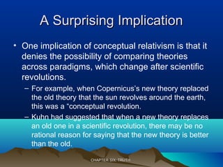 A Surprising ImplicationA Surprising Implication
• One implication of conceptual relativism is that it
denies the possibility of comparing theories
across paradigms, which change after scientific
revolutions.
– For example, when Copernicus’s new theory replaced
the old theory that the sun revolves around the earth,
this was a “conceptual revolution.
– Kuhn had suggested that when a new theory replaces
an old one in a scientific revolution, there may be no
rational reason for saying that the new theory is better
than the old.
CHAPTER SIX: TRUTHCHAPTER SIX: TRUTH
 