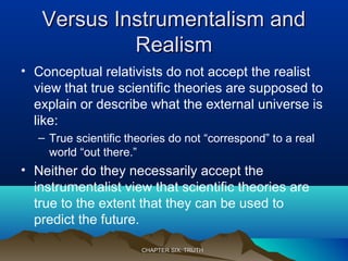 Versus Instrumentalism andVersus Instrumentalism and
RealismRealism
• Conceptual relativists do not accept the realist
view that true scientific theories are supposed to
explain or describe what the external universe is
like:
– True scientific theories do not “correspond” to a real
world “out there.”
• Neither do they necessarily accept the
instrumentalist view that scientific theories are
true to the extent that they can be used to
predict the future.
CHAPTER SIX: TRUTHCHAPTER SIX: TRUTH
 