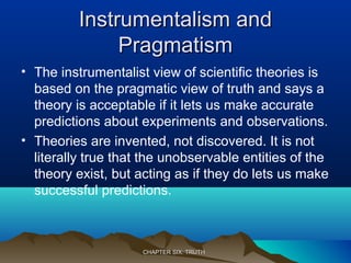 Instrumentalism andInstrumentalism and
PragmatismPragmatism
• The instrumentalist view of scientific theories is
based on the pragmatic view of truth and says a
theory is acceptable if it lets us make accurate
predictions about experiments and observations.
• Theories are invented, not discovered. It is not
literally true that the unobservable entities of the
theory exist, but acting as if they do lets us make
successful predictions.
CHAPTER SIX: TRUTHCHAPTER SIX: TRUTH
 