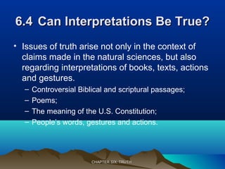 6.46.4 Can Interpretations Be True?Can Interpretations Be True?
• Issues of truth arise not only in the context of
claims made in the natural sciences, but also
regarding interpretations of books, texts, actions
and gestures.
– Controversial Biblical and scriptural passages;
– Poems;
– The meaning of the U.S. Constitution;
– People’s words, gestures and actions.
CHAPTER SIX: TRUTHCHAPTER SIX: TRUTH
 