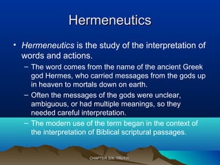 HermeneuticsHermeneutics
• Hermeneutics is the study of the interpretation of
words and actions.
– The word comes from the name of the ancient Greek
god Hermes, who carried messages from the gods up
in heaven to mortals down on earth.
– Often the messages of the gods were unclear,
ambiguous, or had multiple meanings, so they
needed careful interpretation.
– The modern use of the term began in the context of
the interpretation of Biblical scriptural passages.
CHAPTER SIX: TRUTHCHAPTER SIX: TRUTH
 