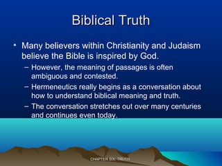 Biblical TruthBiblical Truth
• Many believers within Christianity and Judaism
believe the Bible is inspired by God.
– However, the meaning of passages is often
ambiguous and contested.
– Hermeneutics really begins as a conversation about
how to understand biblical meaning and truth.
– The conversation stretches out over many centuries
and continues even today.
CHAPTER SIX: TRUTHCHAPTER SIX: TRUTH
 