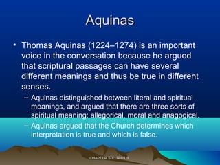 AquinasAquinas
• Thomas Aquinas (1224–1274) is an important
voice in the conversation because he argued
that scriptural passages can have several
different meanings and thus be true in different
senses.
– Aquinas distinguished between literal and spiritual
meanings, and argued that there are three sorts of
spiritual meaning: allegorical, moral and anagogical.
– Aquinas argued that the Church determines which
interpretation is true and which is false.
CHAPTER SIX: TRUTHCHAPTER SIX: TRUTH
 