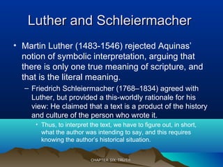 Luther and SchleiermacherLuther and Schleiermacher
• Martin Luther (1483-1546) rejected Aquinas’
notion of symbolic interpretation, arguing that
there is only one true meaning of scripture, and
that is the literal meaning.
– Friedrich Schleiermacher (1768–1834) agreed with
Luther, but provided a this-worldly rationale for his
view: He claimed that a text is a product of the history
and culture of the person who wrote it.
• Thus, to interpret the text, we have to figure out, in short,
what the author was intending to say, and this requires
knowing the author’s historical situation.
CHAPTER SIX: TRUTHCHAPTER SIX: TRUTH
 