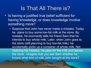 Is That All There is?Is That All There is?
• Is having a justified true belief sufficient for
having knowledge, or does knowledge involve
something more?
– Suppose that John has never made a mistake. Today
he plans to buy some low-fat milk at the store. By
mistake, he incorrectly tells his friend Sam that he
intends to buy whole milk. Later, when John goes to
the store (still planning to buy low-fat milk), he
accidentally picks up a container of whole milk. Not
realizing his mistake, he pays for the milk and leaves
the store. Imagine that you ask Sam whether he
knows what kind of milk John bought at the store?
CHAPTER SIX: TRUTHCHAPTER SIX: TRUTH
 