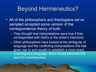 Beyond Hermeneutics?Beyond Hermeneutics?
• All of the philosophers and theologians we’ve
sampled accepted some version of the
correspondence theory of truth.
– They thought that interpretations were true if they
corresponded with God’s or the writer’s intentions.
– Other philosophers have looked at the ambiguity of
language and the conflicting interpretations this has
given rise to and sought to establish a more exact,
unambiguous language, which would eliminate the
need for hermeneutics.
CHAPTER SIX: TRUTHCHAPTER SIX: TRUTH
 